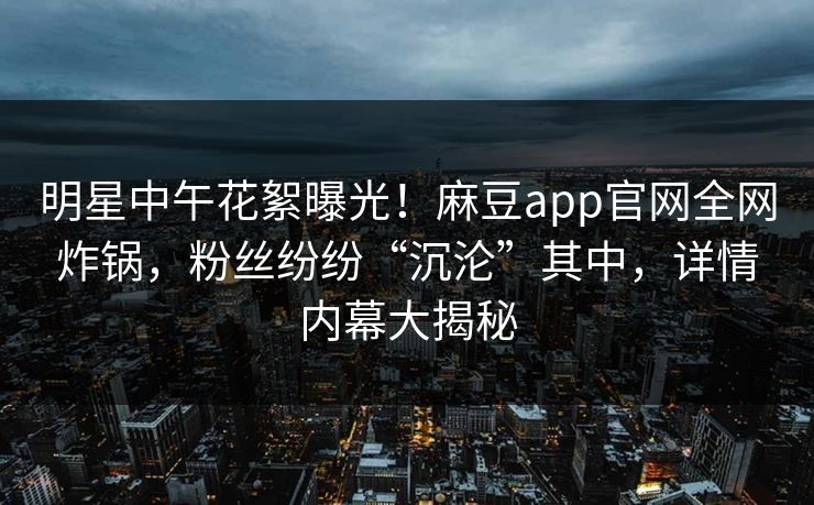 明星中午花絮曝光！麻豆app官网全网炸锅，粉丝纷纷“沉沦”其中，详情内幕大揭秘