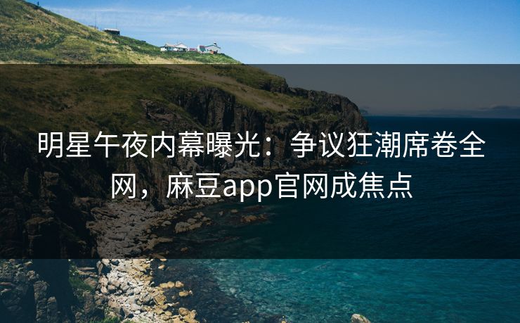 明星午夜内幕曝光：争议狂潮席卷全网，麻豆app官网成焦点