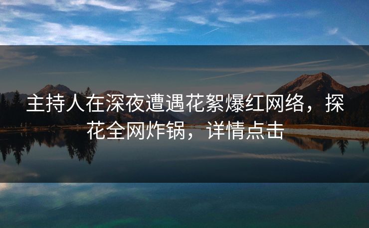 主持人在深夜遭遇花絮爆红网络，探花全网炸锅，详情点击