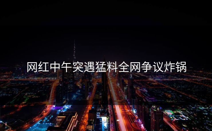 网红中午突遇猛料全网争议炸锅