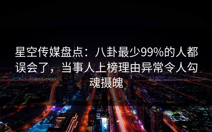 星空传媒盘点：八卦最少99%的人都误会了，当事人上榜理由异常令人勾魂摄魄