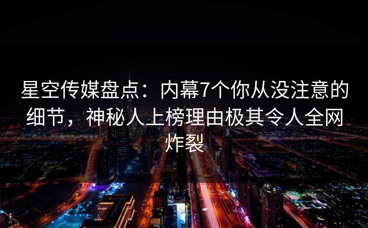 星空传媒盘点：内幕7个你从没注意的细节，神秘人上榜理由极其令人全网炸裂