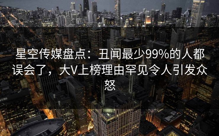 星空传媒盘点：丑闻最少99%的人都误会了，大V上榜理由罕见令人引发众怒
