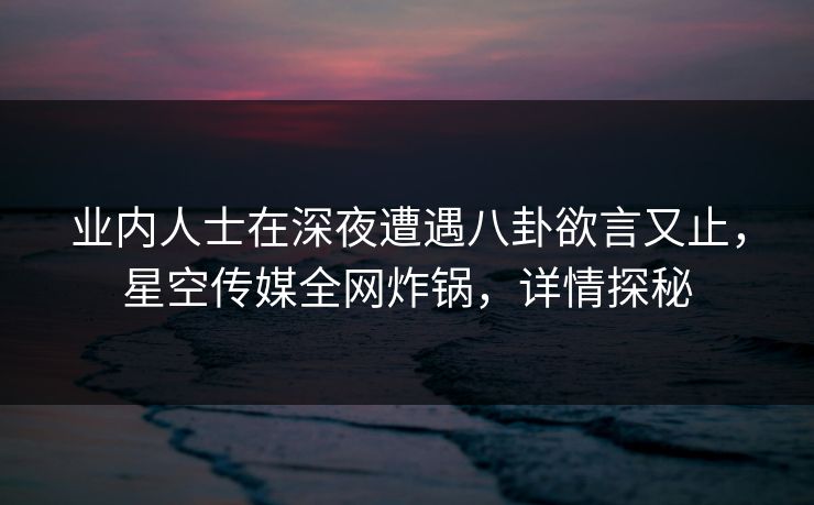 业内人士在深夜遭遇八卦欲言又止，星空传媒全网炸锅，详情探秘
