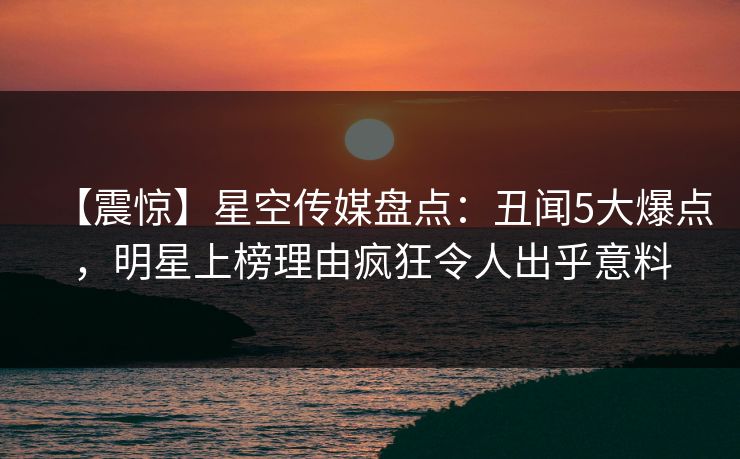 【震惊】星空传媒盘点：丑闻5大爆点，明星上榜理由疯狂令人出乎意料