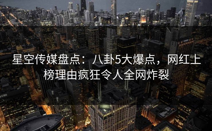 星空传媒盘点：八卦5大爆点，网红上榜理由疯狂令人全网炸裂