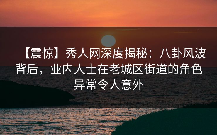 【震惊】秀人网深度揭秘：八卦风波背后，业内人士在老城区街道的角色异常令人意外