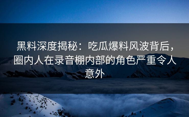 黑料深度揭秘：吃瓜爆料风波背后，圈内人在录音棚内部的角色严重令人意外