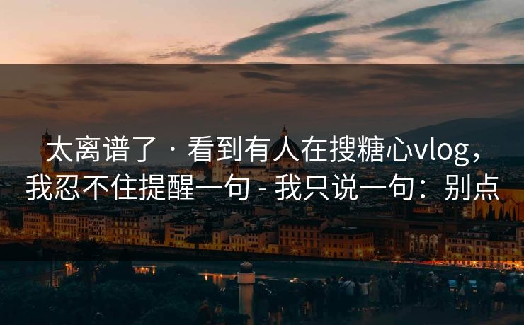 太离谱了 · 看到有人在搜糖心vlog，我忍不住提醒一句 - 我只说一句：别点