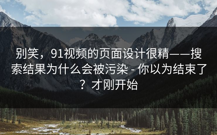 别笑，91视频的页面设计很精——搜索结果为什么会被污染 - 你以为结束了？才刚开始