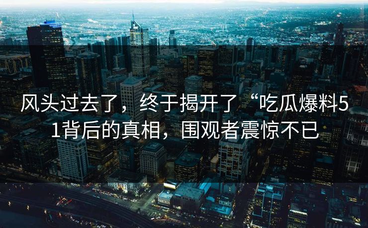 风头过去了，终于揭开了“吃瓜爆料51背后的真相，围观者震惊不已