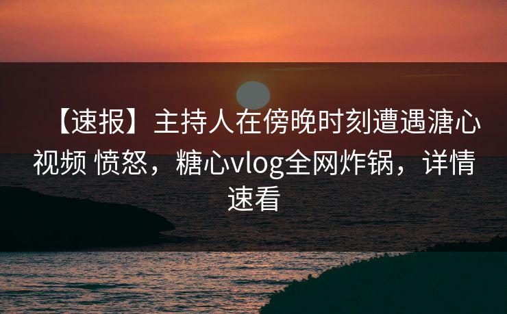 【速报】主持人在傍晚时刻遭遇溏心视频 愤怒，糖心vlog全网炸锅，详情速看