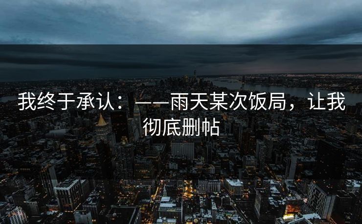 我终于承认：——雨天某次饭局，让我彻底删帖