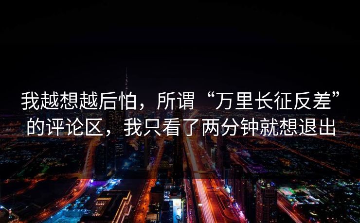 我越想越后怕，所谓“万里长征反差”的评论区，我只看了两分钟就想退出