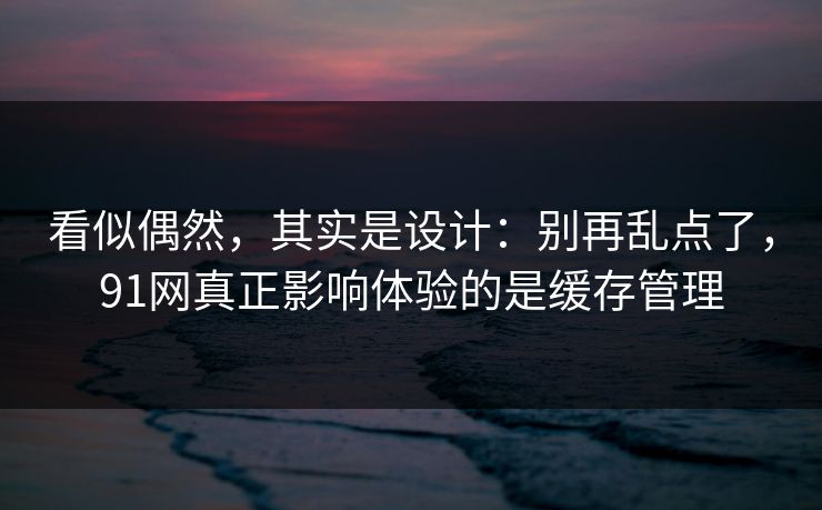 看似偶然，其实是设计：别再乱点了，91网真正影响体验的是缓存管理
