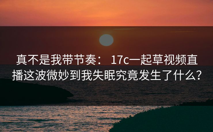 真不是我带节奏： 17c一起草视频直播这波微妙到我失眠究竟发生了什么？