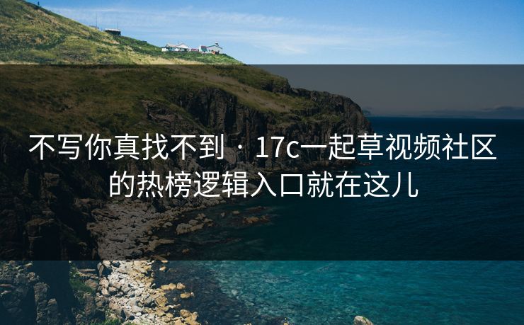 不写你真找不到 · 17c一起草视频社区的热榜逻辑入口就在这儿