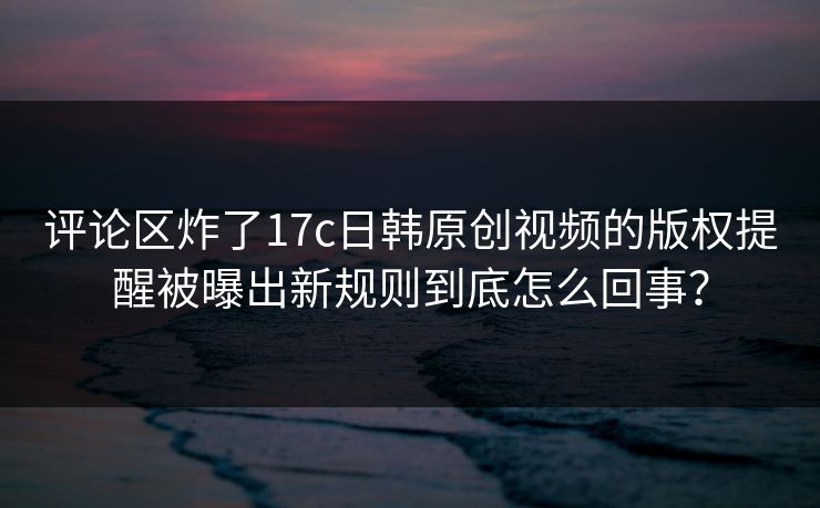 评论区炸了17c日韩原创视频的版权提醒被曝出新规则到底怎么回事？