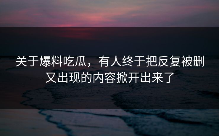 关于爆料吃瓜，有人终于把反复被删又出现的内容掀开出来了